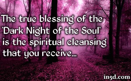 A Blessing In Disguise The true blessing of the 'Dark Night of the Soul' is the spiritual cleansing that you receive. When you have reached the 'Dark Night of the Soul,' you have reached your lowest point in this incarnation. To that I say, "Congratulations!" From this day forward, your life will take on a new meaning as you begin to understand why everything HAD to happen the way it did. Once you come out on the other side of the 'Dark Night of the Soul' you will gain a new perspective and appreciation of what you had to go through and these experiences will exponentially magnify your spiritual progression.
