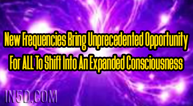 New Frequencies Bring Unprecedented Opportunity For ALL To Shift Into An Expanded Consciousness