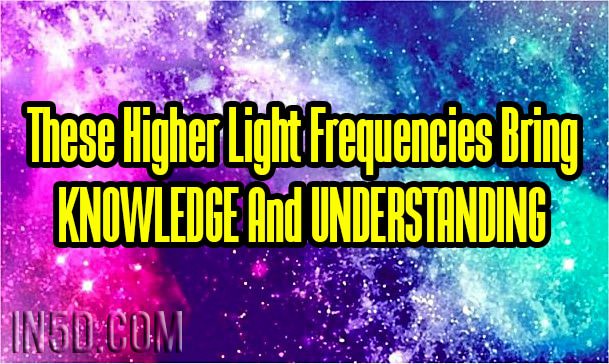 These Higher Light Frequencies Bring KNOWLEDGE And UNDERSTANDING