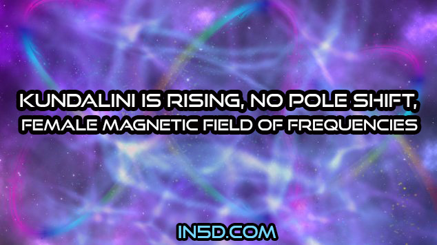 Kundalini Is Rising, No Pole Shift, Female Magnetic Field Of Frequencies