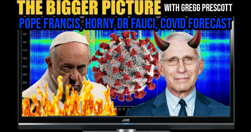 COVID Forecast, Delusional Pope Francis, Horny Dr Fauci - The Bigger Picture with Gregg Prescott